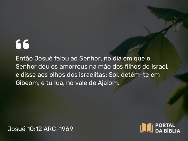 Josué 10:12 ARC-1969 - Então Josué falou ao Senhor, no dia em que o Senhor deu os amorreus na mão dos filhos de Israel, e disse aos olhos dos israelitas: Sol, detém-te em Gibeom, e tu lua, no vale de Ajalom.