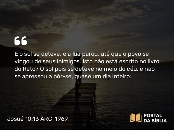 Josué 10:13 ARC-1969 - E o sol se deteve, e a lua parou, até que o povo se vingou de seus inimigos. Isto não está escrito no livro do Reto? O sol pois se deteve no meio do céu, e não se apressou a pôr-se, quase um dia inteiro: