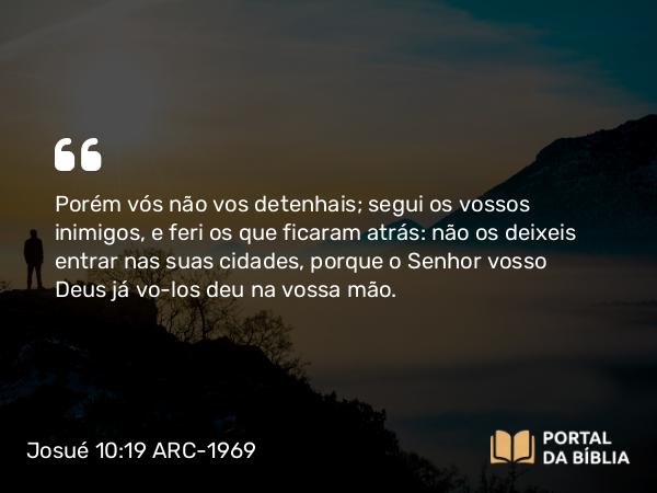 Josué 10:19 ARC-1969 - Porém vós não vos detenhais; segui os vossos inimigos, e feri os que ficaram atrás: não os deixeis entrar nas suas cidades, porque o Senhor vosso Deus já vo-los deu na vossa mão.