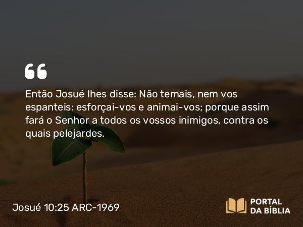 Josué 10:25 ARC-1969 - Então Josué lhes disse: Não temais, nem vos espanteis: esforçai-vos e animai-vos; porque assim fará o Senhor a todos os vossos inimigos, contra os quais pelejardes.