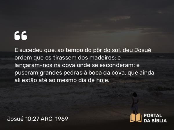 Josué 10:27 ARC-1969 - E sucedeu que, ao tempo do pôr do sol, deu Josué ordem que os tirassem dos madeiros: e lançaram-nos na cova onde se esconderam: e puseram grandes pedras à boca da cova, que ainda ali estão até ao mesmo dia de hoje.