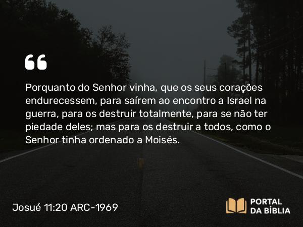 Josué 11:20 ARC-1969 - Porquanto do Senhor vinha, que os seus corações endurecessem, para saírem ao encontro a Israel na guerra, para os destruir totalmente, para se não ter piedade deles; mas para os destruir a todos, como o Senhor tinha ordenado a Moisés.