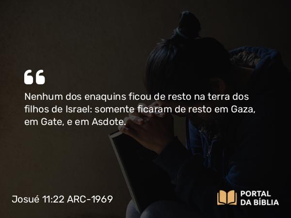 Josué 11:22 ARC-1969 - Nenhum dos enaquins ficou de resto na terra dos filhos de Israel: somente ficaram de resto em Gaza, em Gate, e em Asdote.