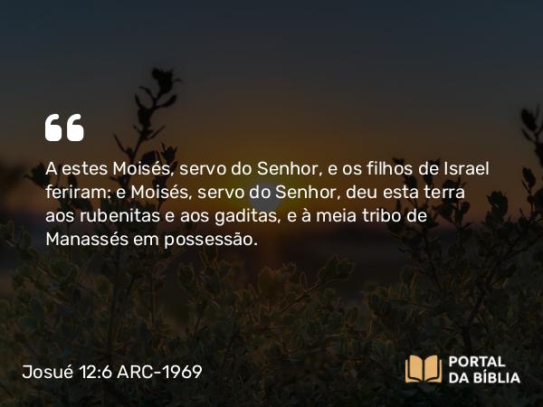 Josué 12:6 ARC-1969 - A estes Moisés, servo do Senhor, e os filhos de Israel feriram: e Moisés, servo do Senhor, deu esta terra aos rubenitas e aos gaditas, e à meia tribo de Manassés em possessão.