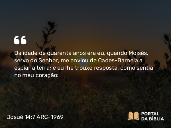 Josué 14:7 ARC-1969 - Da idade de quarenta anos era eu, quando Moisés, servo do Senhor, me enviou de Cades-Barneia a espiar a terra; e eu lhe trouxe resposta, como sentia no meu coração: