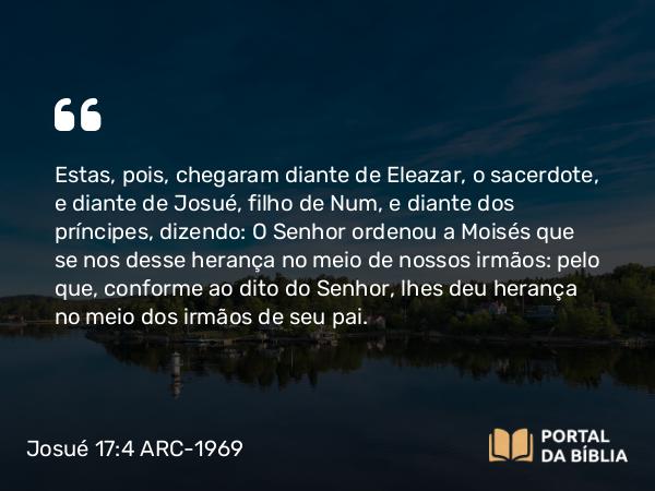 Josué 17:4 ARC-1969 - Estas, pois, chegaram diante de Eleazar, o sacerdote, e diante de Josué, filho de Num, e diante dos príncipes, dizendo: O Senhor ordenou a Moisés que se nos desse herança no meio de nossos irmãos: pelo que, conforme ao dito do Senhor, lhes deu herança no meio dos irmãos de seu pai.