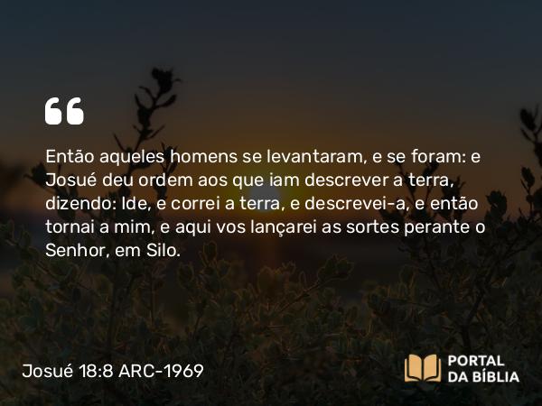 Josué 18:8 ARC-1969 - Então aqueles homens se levantaram, e se foram: e Josué deu ordem aos que iam descrever a terra, dizendo: Ide, e correi a terra, e descrevei-a, e então tornai a mim, e aqui vos lançarei as sortes perante o Senhor, em Silo.