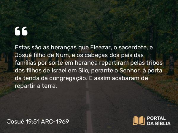 Josué 19:51 ARC-1969 - Estas são as heranças que Eleazar, o sacerdote, e Josué filho de Num, e os cabeças dos pais das famílias por sorte em herança repartiram pelas tribos dos filhos de Israel em Silo, perante o Senhor, à porta da tenda da congregação. E assim acabaram de repartir a terra.