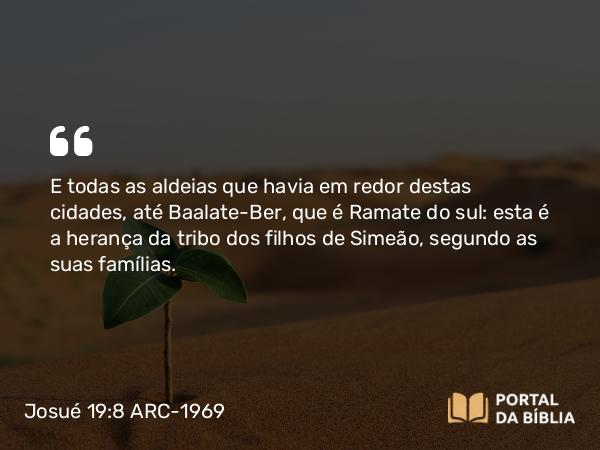 Josué 19:8 ARC-1969 - E todas as aldeias que havia em redor destas cidades, até Baalate-Ber, que é Ramate do sul: esta é a herança da tribo dos filhos de Simeão, segundo as suas famílias.