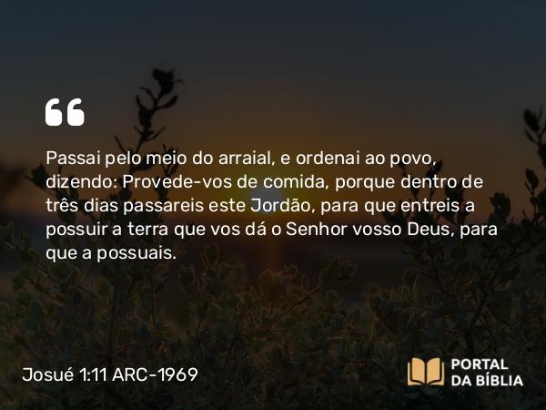 Josué 1:11 ARC-1969 - Passai pelo meio do arraial, e ordenai ao povo, dizendo: Provede-vos de comida, porque dentro de três dias passareis este Jordão, para que entreis a possuir a terra que vos dá o Senhor vosso Deus, para que a possuais.