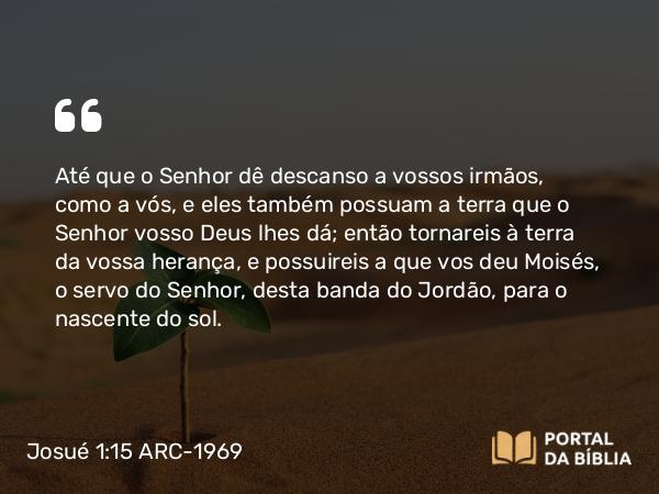 Josué 1:15 ARC-1969 - Até que o Senhor dê descanso a vossos irmãos, como a vós, e eles também possuam a terra que o Senhor vosso Deus lhes dá; então tornareis à terra da vossa herança, e possuireis a que vos deu Moisés, o servo do Senhor, desta banda do Jordão, para o nascente do sol.