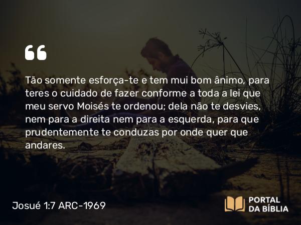 Josué 1:7-8 ARC-1969 - Tão somente esforça-te e tem mui bom ânimo, para teres o cuidado de fazer conforme a toda a lei que meu servo Moisés te ordenou; dela não te desvies, nem para a direita nem para a esquerda, para que prudentemente te conduzas por onde quer que andares.