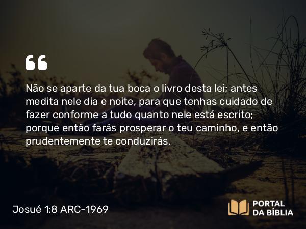 Josué 1:8 ARC-1969 - Não se aparte da tua boca o livro desta lei; antes medita nele dia e noite, para que tenhas cuidado de fazer conforme a tudo quanto nele está escrito; porque então farás prosperar o teu caminho, e então prudentemente te conduzirás.