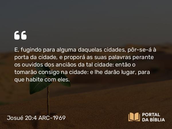 Josué 20:4 ARC-1969 - E, fugindo para alguma daquelas cidades, pôr-se-á à porta da cidade, e proporá as suas palavras perante os ouvidos dos anciãos da tal cidade: então o tomarão consigo na cidade: e lhe darão lugar, para que habite com eles.