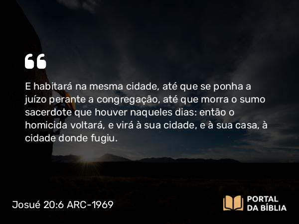 Josué 20:6 ARC-1969 - E habitará na mesma cidade, até que se ponha a juízo perante a congregação, até que morra o sumo sacerdote que houver naqueles dias: então o homicida voltará, e virá à sua cidade, e à sua casa, à cidade donde fugiu.