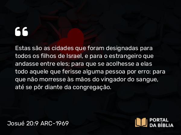 Josué 20:9 ARC-1969 - Estas são as cidades que foram designadas para todos os filhos de Israel, e para o estrangeiro que andasse entre eles; para que se acolhesse a elas todo aquele que ferisse alguma pessoa por erro: para que não morresse às mãos do vingador do sangue, até se pôr diante da congregação.