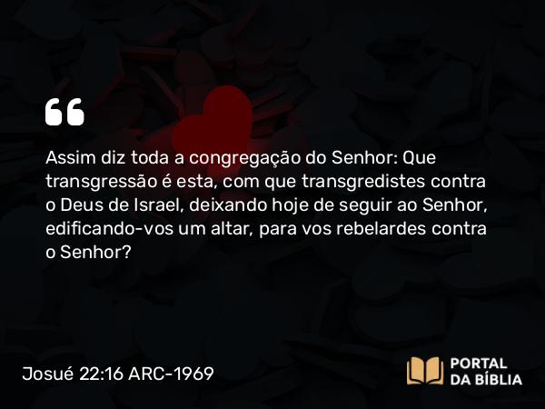 Josué 22:16 ARC-1969 - Assim diz toda a congregação do Senhor: Que transgressão é esta, com que transgredistes contra o Deus de Israel, deixando hoje de seguir ao Senhor, edificando-vos um altar, para vos rebelardes contra o Senhor?