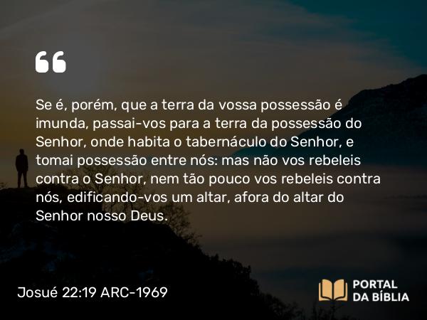 Josué 22:19 ARC-1969 - Se é, porém, que a terra da vossa possessão é imunda, passai-vos para a terra da possessão do Senhor, onde habita o tabernáculo do Senhor, e tomai possessão entre nós: mas não vos rebeleis contra o Senhor, nem tão pouco vos rebeleis contra nós, edificando-vos um altar, afora do altar do Senhor nosso Deus.