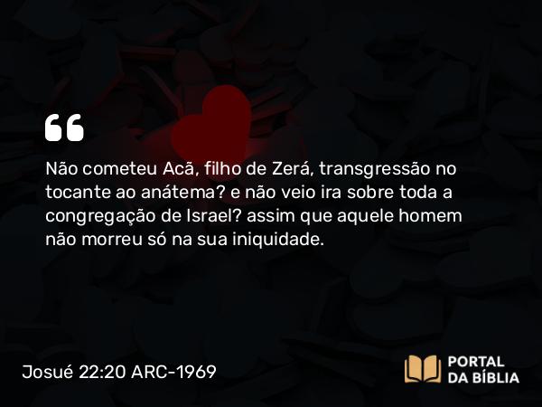 Josué 22:20 ARC-1969 - Não cometeu Acã, filho de Zerá, transgressão no tocante ao anátema? e não veio ira sobre toda a congregação de Israel? assim que aquele homem não morreu só na sua iniquidade.