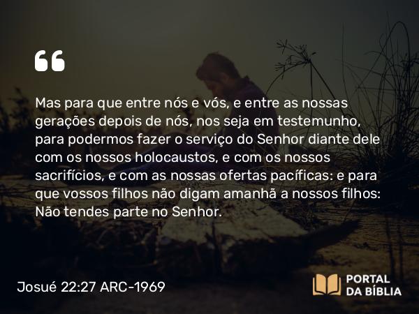 Josué 22:27-28 ARC-1969 - Mas para que entre nós e vós, e entre as nossas gerações depois de nós, nos seja em testemunho, para podermos fazer o serviço do Senhor diante dele com os nossos holocaustos, e com os nossos sacrifícios, e com as nossas ofertas pacíficas: e para que vossos filhos não digam amanhã a nossos filhos: Não tendes parte no Senhor.