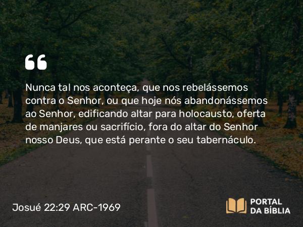 Josué 22:29 ARC-1969 - Nunca tal nos aconteça, que nos rebelássemos contra o Senhor, ou que hoje nós abandonássemos ao Senhor, edificando altar para holocausto, oferta de manjares ou sacrifício, fora do altar do Senhor nosso Deus, que está perante o seu tabernáculo.