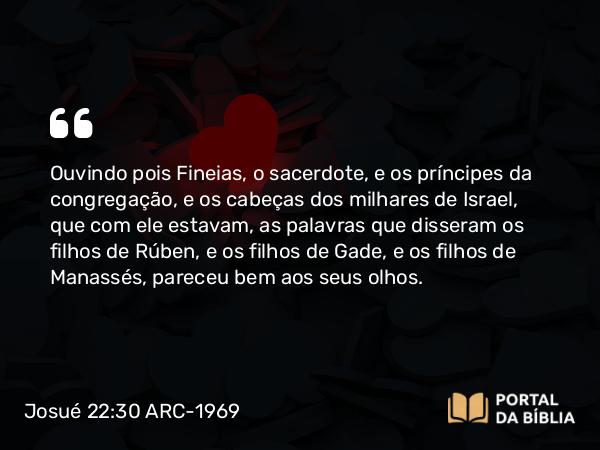 Josué 22:30 ARC-1969 - Ouvindo pois Fineias, o sacerdote, e os príncipes da congregação, e os cabeças dos milhares de Israel, que com ele estavam, as palavras que disseram os filhos de Rúben, e os filhos de Gade, e os filhos de Manassés, pareceu bem aos seus olhos.