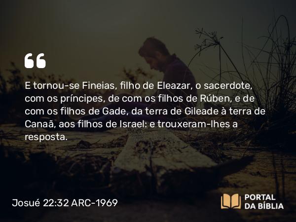 Josué 22:32 ARC-1969 - E tornou-se Fineias, filho de Eleazar, o sacerdote, com os príncipes, de com os filhos de Rúben, e de com os filhos de Gade, da terra de Gileade à terra de Canaã, aos filhos de Israel: e trouxeram-lhes a resposta.