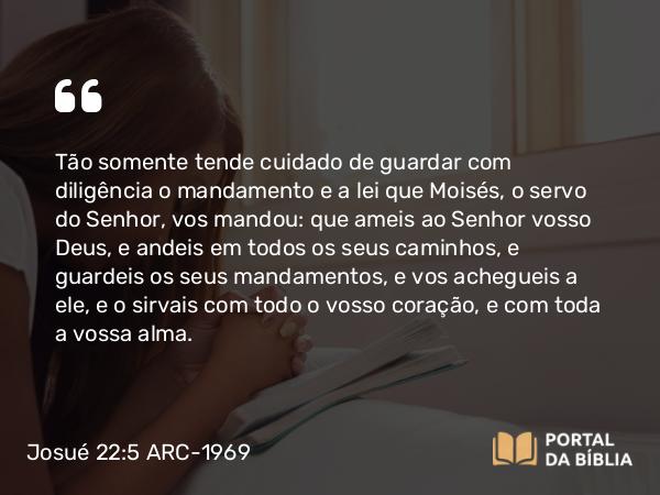 Josué 22:5 ARC-1969 - Tão somente tende cuidado de guardar com diligência o mandamento e a lei que Moisés, o servo do Senhor, vos mandou: que ameis ao Senhor vosso Deus, e andeis em todos os seus caminhos, e guardeis os seus mandamentos, e vos achegueis a ele, e o sirvais com todo o vosso coração, e com toda a vossa alma.