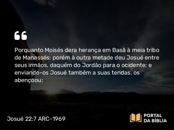 Josué 22:7 ARC-1969 - Porquanto Moisés dera herança em Basã à meia tribo de Manassés; porém à outra metade deu Josué entre seus irmãos, daquém do Jordão para o ocidente; e enviando-os Josué também a suas tendas, os abençoou;