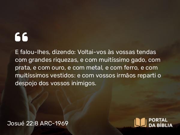 Josué 22:8 ARC-1969 - E falou-lhes, dizendo: Voltai-vos às vossas tendas com grandes riquezas, e com muitíssimo gado, com prata, e com ouro, e com metal, e com ferro, e com muitíssimos vestidos: e com vossos irmãos reparti o despojo dos vossos inimigos.