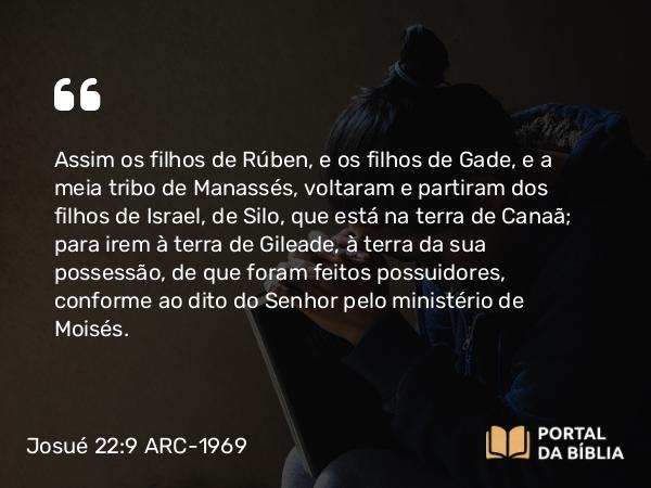 Josué 22:9 ARC-1969 - Assim os filhos de Rúben, e os filhos de Gade, e a meia tribo de Manassés, voltaram e partiram dos filhos de Israel, de Silo, que está na terra de Canaã; para irem à terra de Gileade, à terra da sua possessão, de que foram feitos possuidores, conforme ao dito do Senhor pelo ministério de Moisés.