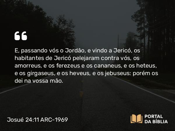 Josué 24:11 ARC-1969 - E, passando vós o Jordão, e vindo a Jericó, os habitantes de Jericó pelejaram contra vós, os amorreus, e os ferezeus e os cananeus, e os heteus, e os girgaseus, e os heveus, e os jebuseus: porém os dei na vossa mão.