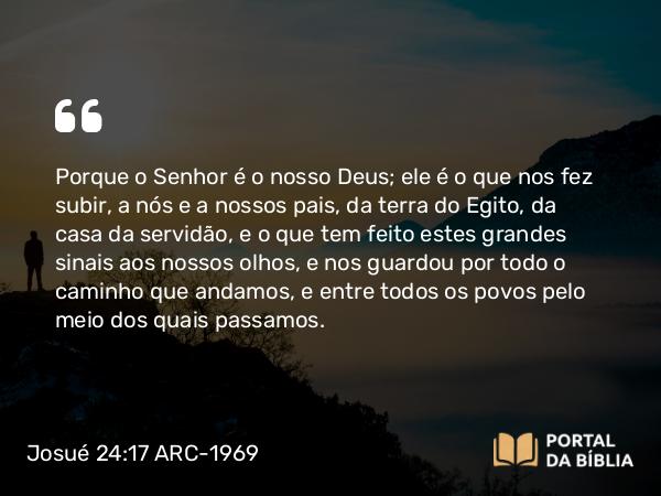 Josué 24:17 ARC-1969 - Porque o Senhor é o nosso Deus; ele é o que nos fez subir, a nós e a nossos pais, da terra do Egito, da casa da servidão, e o que tem feito estes grandes sinais aos nossos olhos, e nos guardou por todo o caminho que andamos, e entre todos os povos pelo meio dos quais passamos.