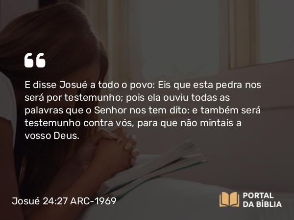 Josué 24:27 ARC-1969 - E disse Josué a todo o povo: Eis que esta pedra nos será por testemunho; pois ela ouviu todas as palavras que o Senhor nos tem dito: e também será testemunho contra vós, para que não mintais a vosso Deus.