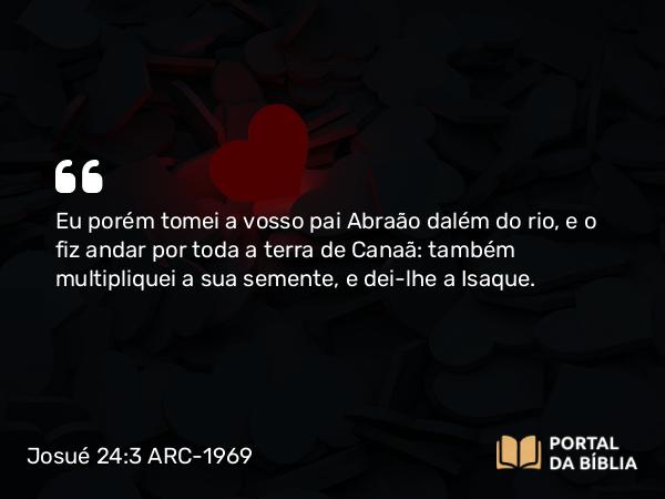 Josué 24:3 ARC-1969 - Eu porém tomei a vosso pai Abraão dalém do rio, e o fiz andar por toda a terra de Canaã: também multipliquei a sua semente, e dei-lhe a Isaque.