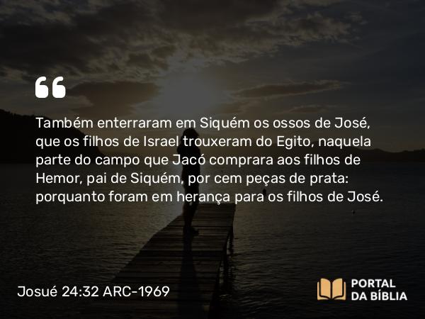 Josué 24:32 ARC-1969 - Também enterraram em Siquém os ossos de José, que os filhos de Israel trouxeram do Egito, naquela parte do campo que Jacó comprara aos filhos de Hemor, pai de Siquém, por cem peças de prata: porquanto foram em herança para os filhos de José.