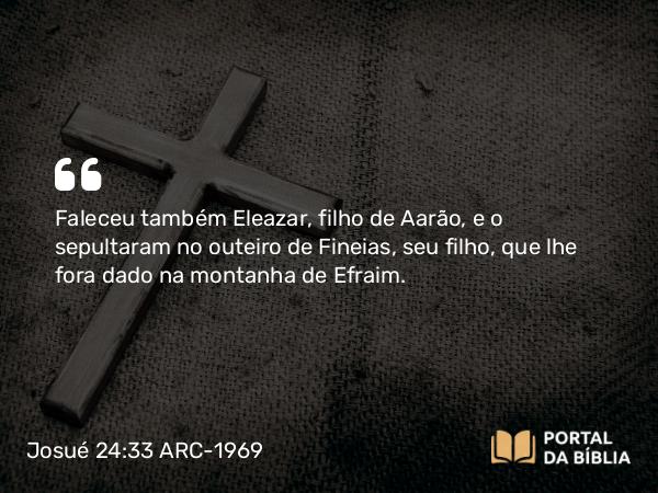 Josué 24:33 ARC-1969 - Faleceu também Eleazar, filho de Aarão, e o sepultaram no outeiro de Fineias, seu filho, que lhe fora dado na montanha de Efraim.