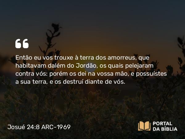 Josué 24:8 ARC-1969 - Então eu vos trouxe à terra dos amorreus, que habitavam dalém do Jordão, os quais pelejaram contra vós: porém os dei na vossa mão, e possuístes a sua terra, e os destruí diante de vós.