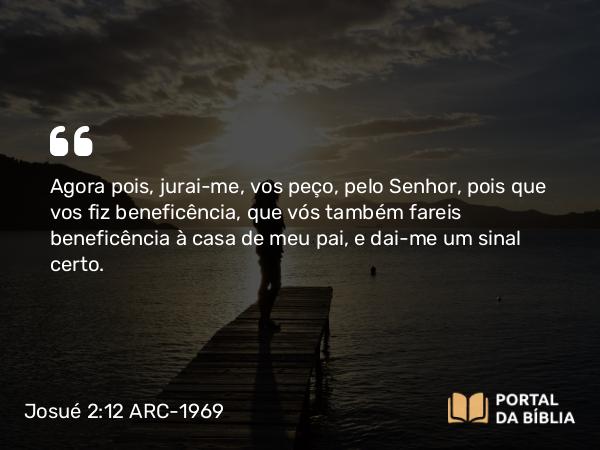 Josué 2:12 ARC-1969 - Agora pois, jurai-me, vos peço, pelo Senhor, pois que vos fiz beneficência, que vós também fareis beneficência à casa de meu pai, e dai-me um sinal certo.