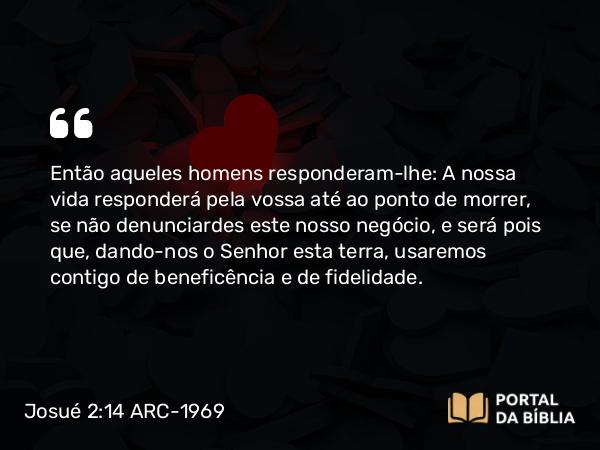 Josué 2:14 ARC-1969 - Então aqueles homens responderam-lhe: A nossa vida responderá pela vossa até ao ponto de morrer, se não denunciardes este nosso negócio, e será pois que, dando-nos o Senhor esta terra, usaremos contigo de beneficência e de fidelidade.