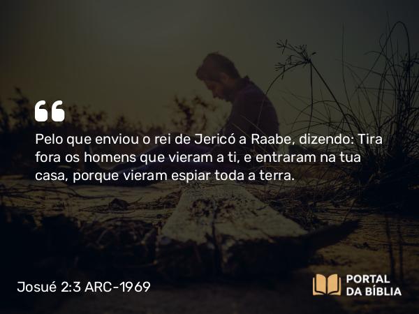 Josué 2:3 ARC-1969 - Pelo que enviou o rei de Jericó a Raabe, dizendo: Tira fora os homens que vieram a ti, e entraram na tua casa, porque vieram espiar toda a terra.