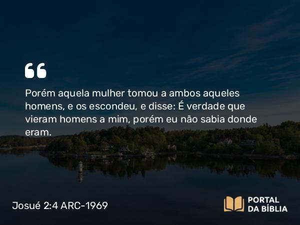 Josué 2:4 ARC-1969 - Porém aquela mulher tomou a ambos aqueles homens, e os escondeu, e disse: É verdade que vieram homens a mim, porém eu não sabia donde eram.