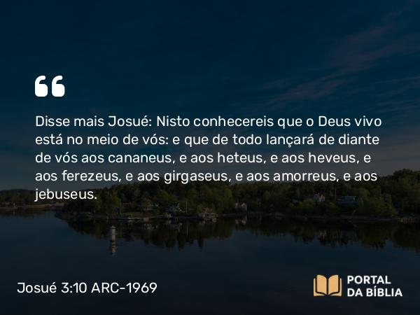 Josué 3:10 ARC-1969 - Disse mais Josué: Nisto conhecereis que o Deus vivo está no meio de vós: e que de todo lançará de diante de vós aos cananeus, e aos heteus, e aos heveus, e aos ferezeus, e aos girgaseus, e aos amorreus, e aos jebuseus.