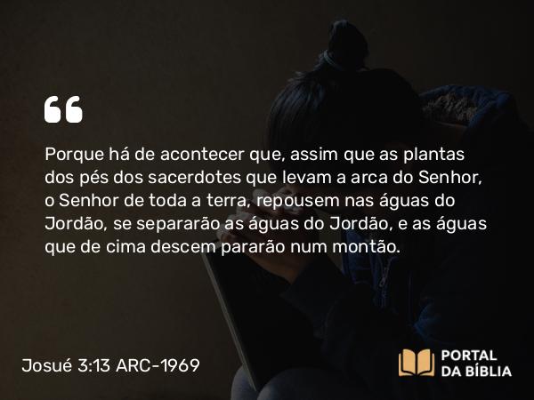 Josué 3:13 ARC-1969 - Porque há de acontecer que, assim que as plantas dos pés dos sacerdotes que levam a arca do Senhor, o Senhor de toda a terra, repousem nas águas do Jordão, se separarão as águas do Jordão, e as águas que de cima descem pararão num montão.