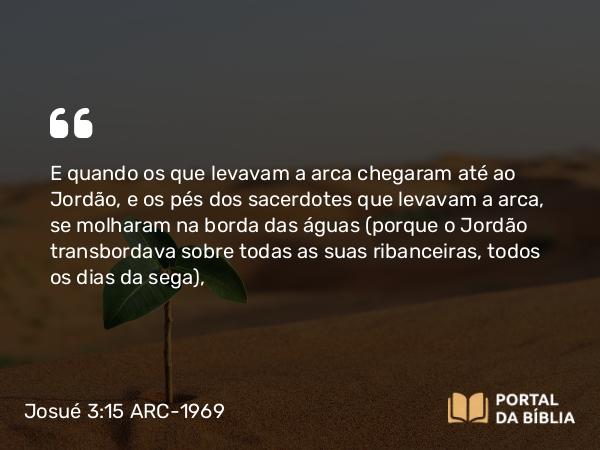 Josué 3:15-16 ARC-1969 - E quando os que levavam a arca chegaram até ao Jordão, e os pés dos sacerdotes que levavam a arca, se molharam na borda das águas (porque o Jordão transbordava sobre todas as suas ribanceiras, todos os dias da sega),