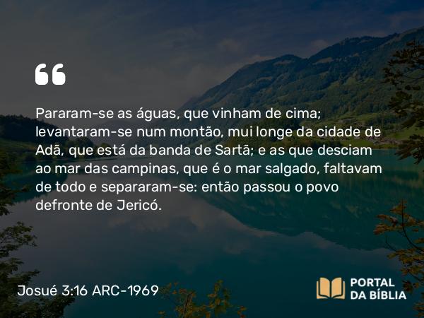 Josué 3:16 ARC-1969 - Pararam-se as águas, que vinham de cima; levantaram-se num montão, mui longe da cidade de Adã, que está da banda de Sartã; e as que desciam ao mar das campinas, que é o mar salgado, faltavam de todo e separaram-se: então passou o povo defronte de Jericó.