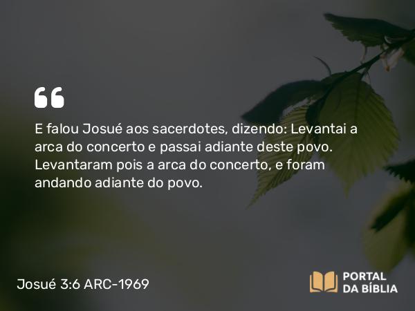 Josué 3:6 ARC-1969 - E falou Josué aos sacerdotes, dizendo: Levantai a arca do concerto e passai adiante deste povo. Levantaram pois a arca do concerto, e foram andando adiante do povo.