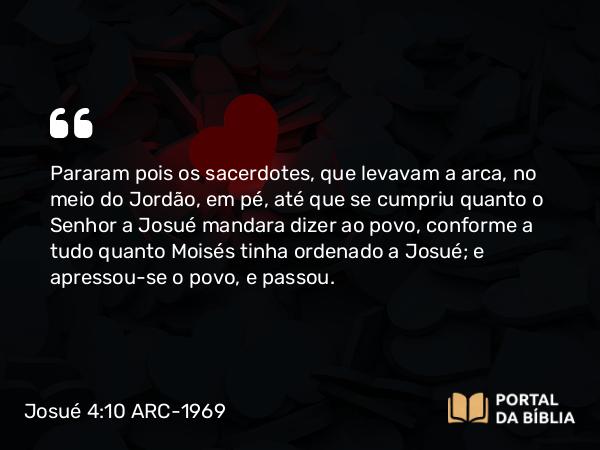 Josué 4:10-12 ARC-1969 - Pararam pois os sacerdotes, que levavam a arca, no meio do Jordão, em pé, até que se cumpriu quanto o Senhor a Josué mandara dizer ao povo, conforme a tudo quanto Moisés tinha ordenado a Josué; e apressou-se o povo, e passou.