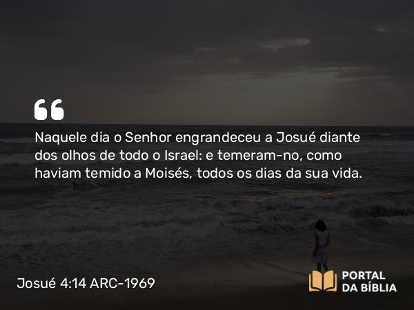 Josué 4:14 ARC-1969 - Naquele dia o Senhor engrandeceu a Josué diante dos olhos de todo o Israel: e temeram-no, como haviam temido a Moisés, todos os dias da sua vida.