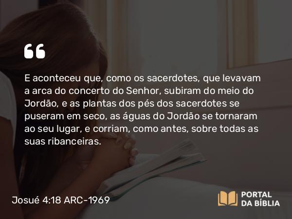 Josué 4:18 ARC-1969 - E aconteceu que, como os sacerdotes, que levavam a arca do concerto do Senhor, subiram do meio do Jordão, e as plantas dos pés dos sacerdotes se puseram em seco, as águas do Jordão se tornaram ao seu lugar, e corriam, como antes, sobre todas as suas ribanceiras.